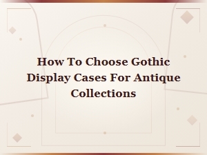 How to Choose Gothic Display Cases for Antique Collections: a Complete Guide